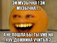 эй музычка ! эй музычка !... а не пошла бы ты уже на хуу..дожника учитья ?