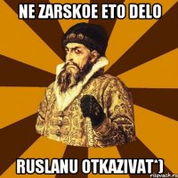 ne zarskoe eto delo ruslanu otkazivat*)