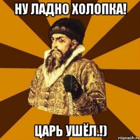 ну ладно холопка! царь ушёл.!)