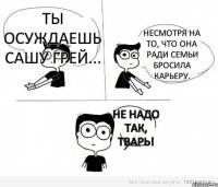 Ты осуждаешь Сашу Грей... Несмотря на то, что она ради семьи бросила карьеру. Не надо так, тварь!