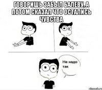 говоришь забыл балеву, а потом сказал что остались чувства 