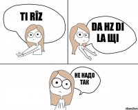 Ti rîz Da hz di la щi Не надо так