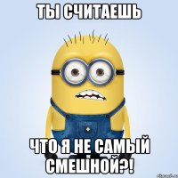 ты считаешь что я не самый смешной?!