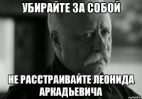 убирайте за собой не расстраивайте леонида аркадьевича