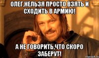 олег,нельзя просто взять и сходить в армию! а не говорить,что скоро заберут!