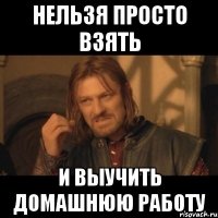 нельзя просто взять и выучить домашнюю работу