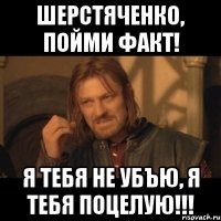 шерстяченко, пойми факт! я тебя не убъю, я тебя поцелую!!!