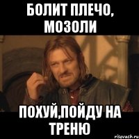 болит плечо, мозоли похуй,пойду на треню