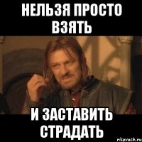 нельзя просто взять и заставить страдать