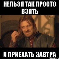 нельзя так просто взять и приехать завтра