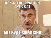 Колись ти послухаєш цю пісню Юля Але буде вже пізно...