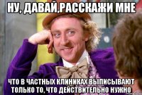 ну, давай,расскажи мне что в частных клиниках выписывают только то, что действительно нужно