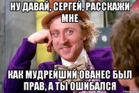 ну давай, сергей, расскажи мне как мудрейший ованес был прав, а ты ошибался