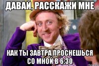 давай, расскажи мне как ты завтра проснешься со мной в 6:30