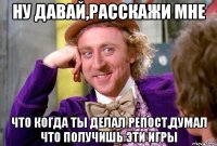 ну давай,расскажи мне что когда ты делал репост,думал что получишь эти игры