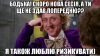 бодька! скоро нова сесія, а ти ще не здав попередню?? я також люблю ризикувати)