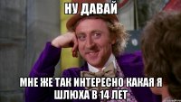 ну давай мне же так интересно какая я шлюха в 14 лет