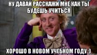 ну давай расскажи мне как ты будешь учиться хорошо в новом учебном году.:)