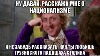 ну давай, расскажи мне о национализме и не забудь рассказать, как ты любишь грузинского падишаха сталина