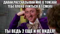 давай,рассказывай мне о том,как тебе плохо учиться в 1 смену ты ведь 2 ещё и не видел!