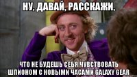 ну, давай, расскажи, что не будешь себя чувствовать шпионом с новыми часами galaxy gear