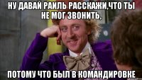 ну давай раиль расскажи,что ты не мог звонить, потому что был в командировке