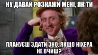 ну давай розкажи мені, як ти плануєш здати зно, якщо ніхера не вчиш?