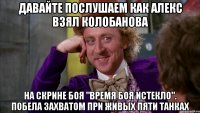 давайте послушаем как алекс взял колобанова на скрине боя "время боя истекло". побела захватом при живых пяти танках