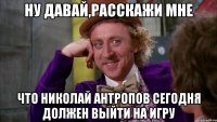 ну давай,расскажи мне что николай антропов сегодня должен выйти на игру