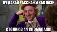 ну давай расскажи,как нази столик в 44 сломала!!!