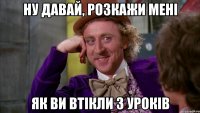 ну давай, розкажи мені як ви втікли з уроків