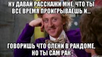 ну давай расскажи мне, что ты все время проигрываешь и... говоришь что олени в рандоме, но ты сам рак