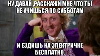 ну давай ,расскажи мне что ты не учишься по субботам и ездишь на электричке бесплатно.