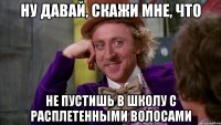 ну давай, скажи мне, что не пустишь в школу с расплетенными волосами