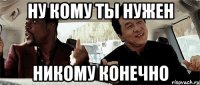 ну кому ты нужен никому конечно