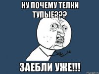 ну почему телки тупые??? заебли уже!!!