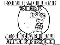 розкажіть мені,що таке "счастье" а то ви всі дурні і ваші статуси в вк теж дурні