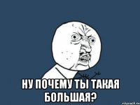  ну почему ты такая большая?