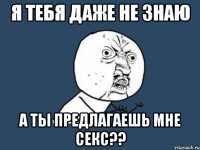 я тебя даже не знаю а ты предлагаешь мне секс??