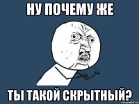 ну почему же ты такой скрытный?