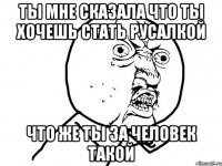 ты мне сказала что ты хочешь стать русалкой что же ты за человек такой