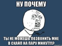 ну почему ты не можешь позвонить мне в скайп на пару минут!!!?