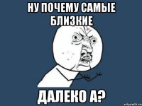 ну почему самые близкие далеко а?