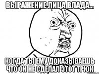 выражение лица влада... когда ты ему доказываешь что он не сделал этот трюк