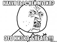 нахуя ты с ней мутил? это низко, блеать!!!