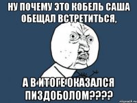 ну почему это кобель саша обещал встретиться, а в итоге оказался пиздоболом???