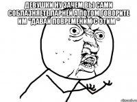 девушки ну зачем вы сами соблазняете парней а потом говорите им "давай повременим с этим " 