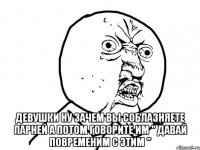  девушки ну зачем вы соблазняете парней а потом говорите им " давай повременим с этим "