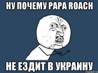 ну почему papa roach не ездит в украину