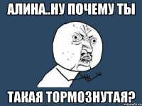 алина..ну почему ты такая тормознутая?